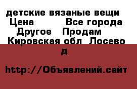 детские вязаные вещи › Цена ­ 500 - Все города Другое » Продам   . Кировская обл.,Лосево д.